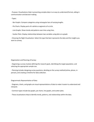 - Purpose: Visualizations help in presenting complex data in an easy-to-understand format, aiding in
communication and decision-making.
- Types:
- Bar Graphs: Compare categories using rectangular bars of varying lengths.
- Pie Charts: Display parts of a whole as segments of a circle.
- Line Graphs: Show trends and patterns over time using lines.
- Scatter Plots: Display relationships between two variables using dots on a graph.
- Choosing the Right Visualization: Select the type that best represents the data and the insights you
want to convey.
Organization and Planning of Survey:
- Organizing a survey involves defining the research goals, identifying the target population, and
selecting the appropriate sample size.
- Planning includes designing survey questions, deciding on the survey method (online, phone, in-
person), and creating a timeline for data collection.
Diagrammatic Representation of Data:
- Diagrams, charts, and graphs are visual representations of data to make it easier to understand and
interpret.
- Common types include bar graphs, pie charts, line graphs, and scatter plots.
- These visualizations help to identify trends, patterns, and relationships within the data.
 
