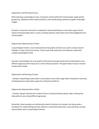 Organization and Planning of Survey:
When planning a psychological survey, researchers need to define the research goals, target specific
groups (e.g., adolescents with anxiety disorders), and carefully design questions to gather meaningful
insights.
Example: A researcher interested in studying the relationship between social media usage and self-
esteem among teenagers plans a survey, including questions about daily social media engagement and
self-perception.
Diagrammatic Representation of Data:
In psychological statistics, visual representations like graphs and charts are used to convey research
findings in a clear and concise manner. These visuals help researchers and audiences understand
complex psychological trends.
Example: A psychologist uses a bar graph to illustrate the average anxiety levels of participants across
different age groups after exposure to a stress-inducing situation. The graph makes it easy to compare
anxiety levels visually.
Organization and Planning of Survey:
- Example: A psychology student plans a survey about social media usage habits among their classmates,
including questions about daily usage time and favorite platforms.
Diagrammatic Representation of Data:
- Example: A graph illustrates the number of hours of sleep participants get per night, showing how
sleep patterns vary among different age groups.
Remember, these examples are intentionally simple to illustrate the concepts, but they provide a
foundation for understanding how data collection, primary/secondary data, survey planning, and data
representation work in psychological statistics.
 