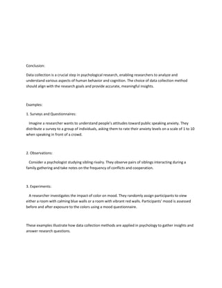 Conclusion:
Data collection is a crucial step in psychological research, enabling researchers to analyze and
understand various aspects of human behavior and cognition. The choice of data collection method
should align with the research goals and provide accurate, meaningful insights.
Examples:
1. Surveys and Questionnaires:
Imagine a researcher wants to understand people's attitudes toward public speaking anxiety. They
distribute a survey to a group of individuals, asking them to rate their anxiety levels on a scale of 1 to 10
when speaking in front of a crowd.
2. Observations:
Consider a psychologist studying sibling rivalry. They observe pairs of siblings interacting during a
family gathering and take notes on the frequency of conflicts and cooperation.
3. Experiments:
A researcher investigates the impact of color on mood. They randomly assign participants to view
either a room with calming blue walls or a room with vibrant red walls. Participants' mood is assessed
before and after exposure to the colors using a mood questionnaire.
These examples illustrate how data collection methods are applied in psychology to gather insights and
answer research questions.
 