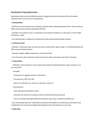 Classification of Quantitative Data:
Quantitative data can be classified into several categories based on the nature of the information
collected. Here are the common classifications:
1. Discrete Data:
- Definition: Discrete data consists of distinct, separate values with gaps between them. These values are
often counted and cannot be subdivided infinitely.
- Examples: The number of cars in a parking lot, the number of students in a classroom, or the number
of books on a shelf.
- Use: Discrete data is suitable for counting and is often represented by whole numbers.
2. Continuous Data:
- Definition: Continuous data can take any numeric value within a given range. It is infinitely divisible and
often measured with precision.
- Examples: Height, weight, temperature, and time intervals.
- Use: Continuous data is ideal for measurement and is often expressed as decimals or fractions.
3. Interval Data:
- Definition: Interval data are numeric data with consistent intervals between values, but there is no
true zero point.
- Examples:
- Temperature in degrees Celsius or Fahrenheit
- IQ scores (e.g., 100, 110, 120)
- Dates on a calendar (e.g., January 1, February 1, March 1)
- Characteristics:
- Equal intervals exist between values.
- Zero does not represent the absence of the characteristic being measured.
- You can calculate meaningful differences between values (e.g., temperature difference).
- Use: Interval data allows for mathematical operations like addition and subtraction, but division and
multiplication do not have meaningful interpretations due to the absence of a true zero.
4. Ratio Data:
 