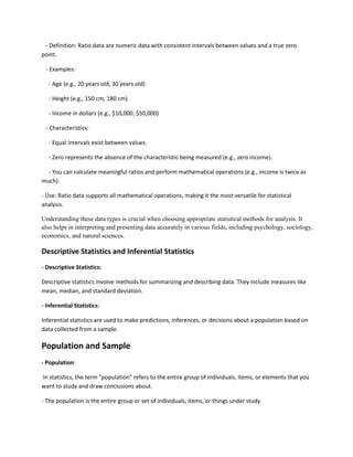 - Definition: Ratio data are numeric data with consistent intervals between values and a true zero
point.
- Examples:
- Age (e.g., 20 years old, 30 years old)
- Height (e.g., 150 cm, 180 cm)
- Income in dollars (e.g., $10,000, $50,000)
- Characteristics:
- Equal intervals exist between values.
- Zero represents the absence of the characteristic being measured (e.g., zero income).
- You can calculate meaningful ratios and perform mathematical operations (e.g., income is twice as
much).
- Use: Ratio data supports all mathematical operations, making it the most versatile for statistical
analysis.
Understanding these data types is crucial when choosing appropriate statistical methods for analysis. It
also helps in interpreting and presenting data accurately in various fields, including psychology, sociology,
economics, and natural sciences.
Descriptive Statistics and Inferential Statistics
- Descriptive Statistics:
Descriptive statistics involve methods for summarizing and describing data. They include measures like
mean, median, and standard deviation.
- Inferential Statistics:
Inferential statistics are used to make predictions, inferences, or decisions about a population based on
data collected from a sample.
Population and Sample
- Population:
In statistics, the term "population" refers to the entire group of individuals, items, or elements that you
want to study and draw conclusions about.
- The population is the entire group or set of individuals, items, or things under study
 