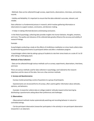- Methods: Data can be collected through surveys, experiments, observations, interviews, and existing
records.
- Validity and Reliability: It's important to ensure that the data collected is accurate, relevant, and
reliable.
Data collection is a fundamental process in research, which involves gathering information or
observations to support analysis, conclusions, and decision-making.
- It helps in making informed decisions and drawing conclusions.
In the field of psychology, collecting data provides insights into human behavior, thoughts, emotions,
and more. The quality and relevance of the collected data greatly influence the accuracy and validity of
research findings.
Example:
A psychologist conducting a study on the effects of mindfulness meditation on stress levels collects data
by administering questionnaires to participants before and after a meditation program.
A psychologist collects data by asking a group of students to rate their stress levels on a scale of 1 to 10
after taking a challenging exam.
Methods of Data Collection:
- Data can be collected through various methods such as surveys, experiments, observations, interviews,
and more
There are various methods used for data collection in psychology, each tailored to the research
objectives and the nature of the data. Here are a few common methods:
1. Surveys and Questionnaires:
- Surveys involve presenting a series of questions to a group of participants.
- Questionnaires are structured forms of surveys, often used to gather information about attitudes,
opinions, and behaviors.
- Example: A researcher collects data on college students' attitudes toward online learning by
distributing a questionnaire asking about their preferences and challenges.
2. Observations:
- Observational methods involve systematically watching and recording behavior in natural or
controlled settings.
- Can be participant observation (researcher participates in the activity) or non-participant observation
(researcher is an observer).
 