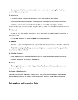 - Example: A psychologist observes how children interact with each other during free playtime to
understand their social dynamics.
3. Experiments:
- Experiments involve manipulating variables to study cause-and-effect relationships.
- Participants are randomly assigned to different groups, including a control group for comparison.
- Example: A researcher investigates the impact of music on mood by exposing one group of
participants to happy music and another group to sad music, while measuring their emotional responses.
4. Interviews:
- Structured, semi-structured, or unstructured conversations with participants to gather qualitative or
quantitative data.
- Face-to-face, telephone, or online interviews are common methods.
5. Sampling:
- Selecting a subset (sample) from a larger population to draw conclusions about the entire population.
- Probability sampling methods (e.g., random sampling) ensure every member of the population has a
known chance of being included.
6. Biological Measures:
- Collecting physiological or biological data such as brain scans, blood tests, or genetic information.
- Common in fields like neuroscience and medicine.
7. Census:
- Collecting data from every member of a population. Provides a complete picture but can be time-
consuming and costly.
Challenges in Data Collection:
Each method has its own advantages and limitations, and researchers must carefully select the most
appropriate method based on research objectives, available resources, and ethical considerations.
Primary Data and Secondary Data:
 