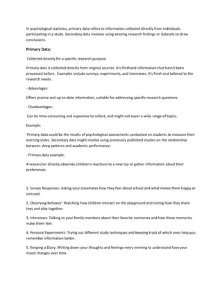 In psychological statistics, primary data refers to information collected directly from individuals
participating in a study. Secondary data involves using existing research findings or datasets to draw
conclusions.
Primary Data:
Collected directly for a specific research purpose.
Primary data is collected directly from original sources. It's firsthand information that hasn't been
processed before. Examples include surveys, experiments, and interviews. It's fresh and tailored to the
research needs.
- Advantages:
Offers precise and up-to-date information, suitable for addressing specific research questions.
- Disadvantages:
Can be time-consuming and expensive to collect, and might not cover a wide range of topics.
Example:
Primary data could be the results of psychological assessments conducted on students to measure their
learning styles. Secondary data might involve using previously published studies on the relationship
between sleep patterns and academic performance.
- Primary data example:
A researcher directly observes children's reactions to a new toy to gather information about their
preferences.
1. Survey Responses: Asking your classmates how they feel about school and what makes them happy or
stressed.
2. Observing Behavior: Watching how children interact on the playground and noting how they share
toys and play together.
3. Interviews: Talking to your family members about their favorite memories and how those memories
make them feel.
4. Personal Experiments: Trying out different study techniques and keeping track of which ones help you
remember information better.
5. Keeping a Diary: Writing down your thoughts and feelings every evening to understand how your
mood changes over time.
 