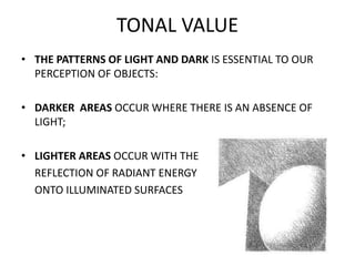 TONAL VALUE
• THE PATTERNS OF LIGHT AND DARK IS ESSENTIAL TO OUR
PERCEPTION OF OBJECTS:
• DARKER AREAS OCCUR WHERE THERE I...