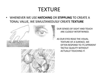 TEXTURE
• WHENEVER WE USE HATCHING OR STIPPLING TO CREATE A
TONAL VALUE, WE SIMULTANEOUSLY CREATE TEXTURE
OUR SENSES OF SI...