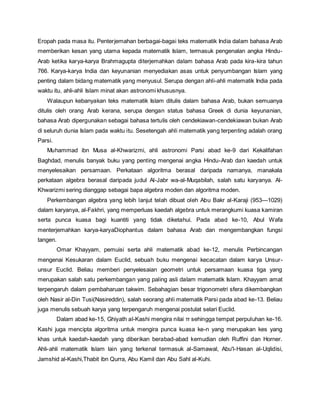 Eropah pada masa itu. Penterjemahan berbagai-bagai teks matematik India dalam bahasa Arab 
memberikan kesan yang utama kepada matematik Islam, termasuk pengenalan angka Hindu- 
Arab ketika karya-karya Brahmagupta diterjemahkan dalam bahasa Arab pada kira-kira tahun 
766. Karya-karya India dan keyunanian menyediakan asas untuk penyumbangan Islam yang 
penting dalam bidang matematik yang menyusul. Serupa dengan ahli-ahli matematik India pada 
waktu itu, ahli-ahli Islam minat akan astronomi khususnya. 
Walaupun kebanyakan teks matematik Islam ditulis dalam bahasa Arab, bukan semuanya 
ditulis oleh orang Arab kerana, serupa dengan status bahasa Greek di dunia keyunanian, 
bahasa Arab dipergunakan sebagai bahasa tertulis oleh cendekiawan-cendekiawan bukan Arab 
di seluruh dunia Islam pada waktu itu. Sesetengah ahli matematik yang terpenting adalah orang 
Parsi. 
Muhammad ibn Musa al-Khwarizmi, ahli astronomi Parsi abad ke-9 dari Kekalifahan 
Baghdad, menulis banyak buku yang penting mengenai angka Hindu-Arab dan kaedah untuk 
menyelesaikan persamaan. Perkataan algoritma berasal daripada namanya, manakala 
perkataan algebra berasal daripada judul Al-Jabr wa-al-Muqabilah, salah satu karyanya. Al- 
Khwarizmi sering dianggap sebagai bapa algebra moden dan algoritma moden. 
Perkembangan algebra yang lebih lanjut telah dibuat oleh Abu Bakr al-Karaji (953—1029) 
dalam karyanya, al-Fakhri, yang memperluas kaedah algebra untuk merangkumi kuasa kamiran 
serta punca kuasa bagi kuantiti yang tidak diketahui. Pada abad ke-10, Abul Wafa 
menterjemahkan karya-karyaDiophantus dalam bahasa Arab dan mengembangkan fungsi 
tangen. 
Omar Khayyam, pemuisi serta ahli matematik abad ke-12, menulis Perbincangan 
mengenai Kesukaran dalam Euclid, sebuah buku mengenai kecacatan dalam karya Unsur-unsur 
Euclid. Beliau memberi penyelesaian geometri untuk persamaan kuasa tiga yang 
merupakan salah satu perkembangan yang paling asli dalam matematik Islam. Khayyam amat 
terpengaruh dalam pembaharuan takwim. Sebahagian besar trigonometri sfera dikembangkan 
oleh Nasir al-Din Tusi(Nasireddin), salah seorang ahli matematik Parsi pada abad ke-13. Beliau 
juga menulis sebuah karya yang terpengaruh mengenai postulat selari Euclid. 
Dalam abad ke-15, Ghiyath al-Kashi mengira nilai π sehingga tempat perpuluhan ke-16. 
Kashi juga mencipta algoritma untuk mengira punca kuasa ke-n yang merupakan kes yang 
khas untuk kaedah-kaedah yang diberikan berabad-abad kemudian oleh Ruffini dan Horner. 
Ahli-ahli matematik Islam lain yang terkenal termasuk al-Samawal, Abu'l-Hasan al-Uqlidisi, 
Jamshid al-Kashi,Thabit ibn Qurra, Abu Kamil dan Abu Sahl al-Kuhi. 
 