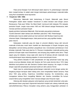Pada zaman Kerajaan Turki Uthmaniyah dalam abad ke 15, perkembangan matematik 
Islam menjadi lembap. Ini adalah selari dengan kelembapan perkembangan matematik ketika 
orang Rom menaklukkan dunia keyunanian. 
7. Eropah (k.k 1200– 1600) 
Seterusnya, Matematik telah berkembang di Eropah. Matematik pada Zaman 
Pertengahan adalah dalam keadaan 'transitional’ di antara tamadun awal dengan zaman 
Renaissance. Pada awal 1400an ‘the Black Death’ membunuh lebih daripada 70% daripada 
penduduk Eropah. Jangka masa antara 1400 and 1600 dikenali sebagai Renaissance, telah 
menukar pemikiran penduduk Eropah 
kepada pemikiran berteraskan Matematik. Edisi bercetak yang pertama berkenaan 
“Euclid’s Elements” dalam bahasa Latin diterbitkan pada tahun 1482. Perkembangan 
terhebat pada masa itu adalah penemuan teori astronomi oleh Nicolaus Copernicus dan 
Johannes Kepler. Walaubagaimanapun, tiada penemuan baru yang signifikan berlaku 
pada masa ini. 
Kebanyakan matematik yang kini diajar di universiti diketahui hanya oleh komuniti 
matematik di India atau masih belum diselidik dan dikembangkan di Eropah. Keinginan yang 
dibangkitkan semula tentang perolehan pengetahuan baru mencetuskan pembaharuan minat 
terhadap matematik. Pada awal abad ke-13, Fibonacci menghasilkan matematik penting yang 
pertama di Eropah sejak masa Eratosthenes, satu lompang yang melebihi seribu tahun. Tetapi 
sejauh yang kini diketahui, hanya sejak akhir abad ke-16 bahawa ahli-ahli matematik mula 
membuat kemajuan tanpa sebarang prajadian di mana-mana tempat di dunia. 
Yang pertama daripada ini ialah penyelesaian am bagi persamaan kuasa tiga yang 
secara umumnya dikatakan dicipta oleh Scipione del Ferro pada kira-kira tahun 1510, tetapi 
diterbitkan buat pertama kali oleh Gerolamo Cardano dalam karyanya, Ars magna. Ini diikuti 
dengan cepat oleh penyelesaian persamaan kuartik am oleh Lodovico Ferrari 
Sejak masa itu, perkembangan-perkembangan matematik muncul dengan pantas dan 
bergabung dengan kemajuan dalam bidang sains untuk menghasilkan faedah bersama. Pada 
tahun 1543 yang penting, Copernicus menerbitkan karyanya, De revolutionibus, yang 
menegaskan bahawa Bumi mengelilingi Matahari, dan Vesalius menerbitkan De humani 
corporis fabrica yang mengolahkan tubuh manusia sebagai suatu himpunan organ. 
Didorong oleh desakan pelayaran serta keperluan yang semakin bertambah untuk peta-peta 
kawasan besar yang tepat, trigonometri bertumbuh menjadi satu cabang matematik yang 
utama.Bartholomaeus Pitiscus merupakan orang pertama yang menggunakan perkataan ini 
 