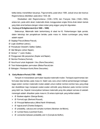 ketika beliau menerbitkan karyanya, Trigonometria, pada tahun 1595. Jadual sinus dan kosinus 
Regiomontanus diterbitkan pada tahun 1533. [9] 
Disebabkan oleh Regiomontanus (1436—1476) dan François Vieta (1540—1603), 
antara lain, pada akhir abad, matematik ditulis menggunakan angka Hindu-Arab dalam bentuk 
yang tidak amat berbeza dengan notasi-notasi yang anggun yang kini digunakan. 
8. Century of Enlightenment (k.k 1600 – 1699) 
Seterusnya, Matematik telah berkembang di abad ke-16. Perkembangan bijak pandai, 
dalam teknologi dan pengetahuan berlaku pada masa ini. Antara sumbangan yang hebat 
adalah seperti 
Ø Segitiga Pascal (Blaise Pascal), 
Ø Logik (Gottfried Leibniz), 
Ø Penaakulan Deduktif ( Galileo Galilei), 
Ø Alat Mengira (Johan Napier), 
Ø Simbol “ ÷” (John Wallis), 
Ø Penggunaan titik perpuluhan (Kepler and Napier), 
Ø Nombor Perdana (Fermat), 
Ø Huruf-huruf untuk Angkubah / Anu (Rene Descartes), 
Ø Teori Kebarangkalian permulaan (Blaise Pascal) dan 
Ø Bahagian / Rentasan Konik (Rene Descartes). 
9. Early Modern Period (1700 – 1899) 
Tempoh ini menandakan permulaan kepada matematik moden. Terdapat experimentasi dan 
formulasi idea berlaku pada masa ini. Salah satu cara untuk melihat perkembangan berbagai-bagai 
sistem nombor matematik moden adalah untuk melihat nombor-nombor baru yang dikaji 
dan diselidikkan bagi menjawab soalan-soalan aritmetik yang dilakukan pada nombor-nombor 
yang lebih tua. Sejarah menunjukkan bahawa matematik yang kita pelajari semasa di sekolah 
menengah adalah dihasilkan pada masa ini. Di antara topik-topik yang terlibat adalah : 
 Ø Boolean algebra (George Boole), 
 Ø Formal Logic (Bertrand Russel), 
 Ø Principal Mathematica (Alfred North Whitehead), 
 Ø logical proof (Charles Dodgson), 
 Ø probability, calculus and complex numbers (Abraham de Moivre), 
 Ø number theory (Leonhard Euler), 
 Ø connection between probability and π (Compte de Buffon), 
 