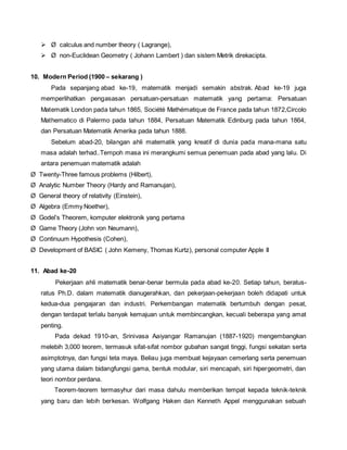  Ø calculus and number theory ( Lagrange), 
 Ø non-Euclidean Geometry ( Johann Lambert ) dan sistem Metrik direkacipta. 
10. Modern Period (1900 – sekarang ) 
Pada sepanjang abad ke-19, matematik menjadi semakin abstrak. Abad ke-19 juga 
memperlihatkan pengasasan persatuan-persatuan matematik yang pertama: Persatuan 
Matematik London pada tahun 1865, Société Mathématique de France pada tahun 1872,Circolo 
Mathematico di Palermo pada tahun 1884, Persatuan Matematik Edinburg pada tahun 1864, 
dan Persatuan Matematik Amerika pada tahun 1888. 
Sebelum abad-20, bilangan ahli matematik yang kreatif di dunia pada mana-mana satu 
masa adalah terhad..Tempoh masa ini merangkumi semua penemuan pada abad yang lalu. Di 
antara penemuan matematik adalah 
Ø Twenty-Three famous problems (Hilbert), 
Ø Analytic Number Theory (Hardy and Ramanujan), 
Ø General theory of relativity (Einstein), 
Ø Algebra (Emmy Noether), 
Ø Godel’s Theorem, komputer elektronik yang pertama 
Ø Game Theory (John von Neumann), 
Ø Continuum Hypothesis (Cohen), 
Ø Development of BASIC ( John Kemeny, Thomas Kurtz), personal computer Apple II 
11. Abad ke-20 
Pekerjaan ahli matematik benar-benar bermula pada abad ke-20. Setiap tahun, beratus-ratus 
Ph.D. dalam matematik dianugerahkan, dan pekerjaan-pekerjaan boleh didapati untuk 
kedua-dua pengajaran dan industri. Perkembangan matematik bertumbuh dengan pesat, 
dengan terdapat terlalu banyak kemajuan untuk membincangkan, kecuali beberapa yang amat 
penting. 
Pada dekad 1910-an, Srinivasa Aaiyangar Ramanujan (1887-1920) mengembangkan 
melebih 3,000 teorem, termasuk sifat-sifat nombor gubahan sangat tinggi, fungsi sekatan serta 
asimptotnya, dan fungsi teta maya. Beliau juga membuat kejayaan cemerlang serta penemuan 
yang utama dalam bidangfungsi gama, bentuk modular, siri mencapah, siri hipergeometri, dan 
teori nombor perdana. 
Teorem-teorem termasyhur dari masa dahulu memberikan tempat kepada teknik-teknik 
yang baru dan lebih berkesan. Wolfgang Haken dan Kenneth Appel menggunakan sebuah 
 