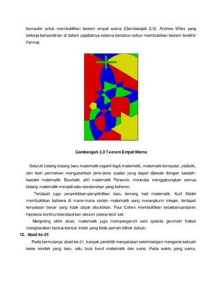komputer untuk membuktikan teorem empat warna (Gambarajah 2.0). Andrew Wiles yang 
bekerja bersendirian di dalam pejabatnya selama bertahun-tahun membuktikan teorem terakhir 
Fermat. 
Gambarajah 2.0 Teorem Empat Warna 
Seluruh bidang-bidang baru matematik seperti logik matematik, matematik komputer, statistik, 
dan teori permainan mengubahkan jenis-jenis soalan yang dapat dijawab dengan kaedah-kaedah 
matematik. Bourbaki, ahli matematik Perancis, mencuba menggabungkan semua 
bidang matematik menjadi satu keseluruhan yang koheren. 
Terdapat juga penyelidikan-penyelidikan baru tentang had matematik. Kurt Gödel 
membuktikan bahawa di mana-mana sistem matematik yang merangkumi integer, terdapat 
kenyataan benar yang tidak dapat dibuktikan. Paul Cohen membuktikan ketakbersandaran 
hipotesis kontinumberdasarkan aksiom piawai teori set. 
Menjelang akhir abad, matematik juga mempengaruhi seni apabila geometri fraktal 
menghasilkan bentuk-bentuk indah yang tidak pernah dilihat dahulu. 
12. Abad ke-21 
Pada bermulanya abad ke-21, banyak pendidik menyatakan kebimbangan mengenai sebuah 
kelas rendah yang baru, iaitu buta huruf matematik dan sains. Pada waktu yang sama, 
 