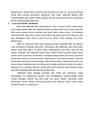 Bagaimanapun, mereka tidak mempunyai titik perpuluhan dan oleh itu, nilai tempat sesuatu 
simbol harus disimpul berdasarkan konteksnya. Akhir sekali, Matematik Babylon telah 
memperkenalkan topik seperti aritmetik, algebra, geometri dan trigonometri dan menyumbang 
ke arah mengembangkan Matematik. 
2. Yunani (k.k 550 SM – 300 Masihi) 
Seterusnya, Matematik telah berkembang di Yunani. Tamadun Greek memberi kesan 
besar kepada sejarah Matematik. Matematik Greek yang dikaji sejak zaman Yunani (sejak 323 
SM) merujuk kepada semua matematik yang ditulis dalam bahasa Greek. Ini disebabkan 
matematik Greek sejak masa itu bukan hanya ditulis oleh orang-orang Greek tetapi juga oleh 
para cendekiawan bukan Greek di seluruh dunia di Zaman Yunani sehingga hujung timur 
Mediterranean. 
Selain itu, Matematik Greek telah bergabung dengan matematik Mesir dan Babylon 
untuk membentuk matematik Keyunanian. Kebanyakan teks Matematik yang ditulis dalam 
bahasa Greek telah ditemui di Greece, Mesir, Mesopotamian, Asia Minor, Sicily dan Itali 
Selatan. Walaupun teks matematik terawal dalam bahasa Greek yang telah ditemui ditulis 
selepas zaman keyunanian, banyak teks ini dianggap sebagai salinan karya-karya yang ditulis 
semasa dan sebelum zaman keyunanian. Bagaimanapun, tarikh-tarikh penulisan matematik 
Greek adalah lebih pasti berbanding dengan tarikh-tarikh penulisan matematik yang lebih awal, 
kerana terdapat sebilangan besar kronologi yang mencatat peristiwa dari setahun ke setahun 
sehingga hari ini. Walaupun demikian, banyak tarikh masih tidak pasti, tetapi keraguan adalah 
pada tahap beberapa dekad dan bukannya berabad-abad. 
Matematik Greek dianggap dimulakan oleh Thales dan Pythagoras. Thales 
(Gambarajah 1.0) menggunakan geometri untuk menyelesaikan masalah-masalah seperti 
mengira ketinggian pyramid dan jarak kapal dari pantai. Mereka mempunyai sistem 
pernomboran sendiri. Mereka mempunyai pecahan dan beberapa nombor bukan nisbah 
(irrational numbers ), terutamanya π. 
 