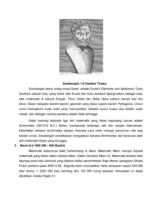 Gambarajah 1.0 Gambar Thales 
Sumbangan besar orang-orang Greek adalah Euclid’s Elements and Apollonius’ Conic 
Sections sebuah buku yang ditulis oleh Euclid dan buku tersebut dipergunakan sebagai buku 
teks matematik di seluruh Eropah, Timur Dekat dan Afrika Utara selama hampir dua ribu 
tahun. Selain daripada teorem-teorem geometri yang biasa seperti teorem Pythagorus, Unsur-unsur 
merangkumi suatu bukti yang menunjukkan bahawa punca kuasa dua adalah suatu 
nisbah, dan bilangan nombor perdana adalah tidak terhingga. 
Salah seorang daripada tiga ahli matematik yang hebat sepanjang zaman adalah 
Archimedes (287-212 B.C.) Beliau merekacipta beberapa alat dan senjata ketenteraan. 
Diberitakan bahawa Archimedes berjaya mencipta cara untuk menguji penurunan nilai bagi 
ketulan emas. Sesetengah cendekiawan mengatakan bahawa Archimedes dari Syracuse ialah 
ahli matematik Greek yang terunggul. 
3. Mesir (k.k 1850 SM – 600 Masihi) 
Matematik seterusnya telah berkembang di Mesir. Matematik Mesir merujuk kepada 
matematik yang ditulis dalam bahasa Mesir. Dalam tamadun Mesir ini, Matematik terawal telah 
dijumpai pada batu bersurat yang dipahat ketika pemerintahan Raja Menes (pengasas Dinasti 
Firaun pertama pada 3000 S.M). Baginda telah mencatatkan harta rampasan seperti 400 000 
ekor lembu, 1 4222 000 ekor kambing dan 120 000 orang tawanan. Kenyataan ini dapat 
dibuktikan melalui Rajah 3.1. 
 