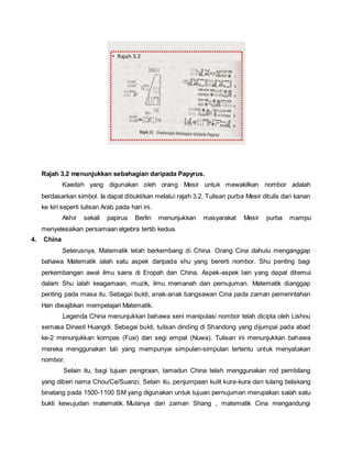 Rajah 3.2 menunjukkan sebahagian daripada Papyrus. 
Kaedah yang digunakan oleh orang Mesir untuk mewakilkan nombor adalah 
berdasarkan simbol. Ia dapat dibuktikan melalui rajah 3.2. Tulisan purba Mesir ditulis dari kanan 
ke kiri seperti tulisan Arab pada hari ini. 
Akhir sekali papirus Berlin menunjukkan masyarakat Mesir purba mampu 
menyelesaikan persamaan algebra tertib kedua. 
4. China 
Seterusnya, Matematik telah berkembang di China. Orang Cina dahulu menganggap 
bahawa Matematik ialah satu aspek daripada shu yang bererti nombor. Shu penting bagi 
perkembangan awal ilmu sains di Eropah dan China. Aspek-aspek lain yang dapat ditemui 
dalam Shu ialah keagamaan, muzik, ilmu memanah dan pernujuman. Matematik dianggap 
penting pada masa itu. Sebagai bukti, anak-anak bangsawan Cina pada zaman pemerintahan 
Han diwajibkan mempelajari Matematik. 
Legenda China menunjukkan bahawa seni manipulasi nombor telah dicipta oleh Lishou 
semasa Dinasti Huangdi. Sebagai bukti, tulisan dinding di Shandong yang dijumpai pada abad 
ke-2 menunjukkan kompas (Fuxi) dan segi empat (Nuwa). Tulisan ini menunjukkan bahawa 
mereka menggunakan tali yang mempunyai simpulan-simpulan tertentu untuk menyatakan 
nombor. 
Selain itu, bagi tujuan pengiraan, tamadun China telah menggunakan rod pembilang 
yang diberi nama Chou/Ce/Suanzi. Selain itu, penjumpaan kulit kura-kura dan tulang belakang 
binatang pada 1500-1100 SM yang digunakan untuk tujuan pernujuman merupakan salah satu 
bukti kewujudan matematik. Mulanya dari zaman Shang , matematik Cina mengandungi 
 