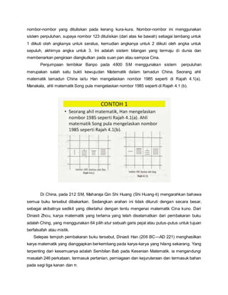 nombor-nombor yang dituliskan pada kerang kura-kura. Nombor-nombor ini menggunakan 
sistem perpuluhan, supaya nombor 123 dituliskan (dari atas ke bawah) sebagai lambang untuk 
1 diikuti oleh angkanya untuk seratus, kemudian angkanya untuk 2 diikuti oleh angka untuk 
sepuluh, akhirnya angka untuk 3. Ini adalah sistem bilangan yang termaju di dunia dan 
membenarkan pengiraan diangkutkan pada suan pan atau sempoa Cina. 
Penjumpaan tembikar Banpo pada 4800 SM menggunakan sistem perpuluhan 
merupakan salah satu bukti kewujudan Matematik dalam tamadun China. Seorang ahli 
matematik tamadun China iaitu Han mengelaskan nombor 1985 seperti di Rajah 4.1(a). 
Manakala, ahli matematik Song pula mengelaskan nombor 1985 seperti di Rajah 4.1 (b). 
Di China, pada 212 SM, Maharaja Qin Shi Huang (Shi Huang-ti) mengarahkan bahawa 
semua buku tersebut dibakarkan. Sedangkan arahan ini tidak dituruti dengan secara besar, 
sebagai akibatnya sedikit yang diketahui dengan tentu mengenai matematik Cina kuno. Dari 
Dinasti Zhou, karya matematik yang terlama yang telah diselamatkan dari pembakaran buku 
adalah Ching, yang menggunakan 64 pilih atur sebuah garis pejal atau putus-putus untuk tujuan 
berfalsafah atau mistik. 
Selepas tempoh pembakaran buku tersebut, Dinasti Han (206 BC—AD 221) menghasilkan 
karya matematik yang dianggapkan berkembang pada karya-karya yang hilang sekarang. Yang 
terpenting dari kesemuanya adalah Sembilan Bab pada Kesenian Matematik. ia mengandungi 
masalah 246 perkataan, termasuk pertanian, perniagaan dan kejuruteraan dan termasuk bahan 
pada segi tiga kanan dan π. 
 