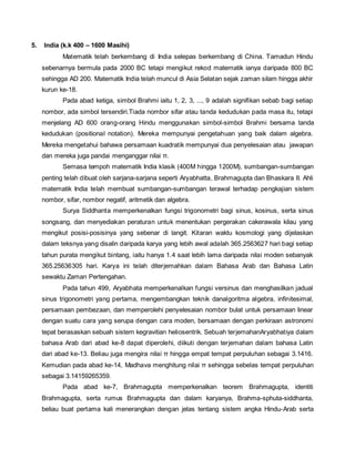 5. India (k.k 400 – 1600 Masihi) 
Matematik telah berkembang di India selepas berkembang di China. Tamadun Hindu 
sebenarnya bermula pada 2000 BC tetapi mengikut rekod matematik ianya daripada 800 BC 
sehingga AD 200. Matematik India telah muncul di Asia Selatan sejak zaman silam hingga akhir 
kurun ke-18. 
Pada abad ketiga, simbol Brahmi iaitu 1, 2, 3, ..., 9 adalah signifikan sebab bagi setiap 
nombor, ada simbol tersendiri.Tiada nombor sifar atau tanda kedudukan pada masa itu, tetapi 
menjelang AD 600 orang-orang Hindu menggunakan simbol-simbol Brahmi bersama tanda 
kedudukan (positional notation). Mereka mempunyai pengetahuan yang baik dalam algebra. 
Mereka mengetahui bahawa persamaan kuadratik mempunyai dua penyelesaian atau jawapan 
dan mereka juga pandai menganggar nilai π. 
Semasa tempoh matematik India klasik (400M hingga 1200M), sumbangan-sumbangan 
penting telah dibuat oleh sarjana-sarjana seperti Aryabhatta, Brahmagupta dan Bhaskara II. Ahli 
matematik India telah membuat sumbangan-sumbangan terawal terhadap pengkajian sistem 
nombor, sifar, nombor negatif, aritmetik dan algebra. 
Surya Siddhanta memperkenalkan fungsi trigonometri bagi sinus, kosinus, serta sinus 
songsang, dan menyediakan peraturan untuk menentukan pergerakan cakerawala kilau yang 
mengikut posisi-posisinya yang sebenar di langit. Kitaran waktu kosmologi yang dijelaskan 
dalam teksnya yang disalin daripada karya yang lebih awal adalah 365.2563627 hari bagi setiap 
tahun purata mengikut bintang, iaitu hanya 1.4 saat lebih lama daripada nilai moden sebanyak 
365.25636305 hari. Karya ini telah diterjemahkan dalam Bahasa Arab dan Bahasa Latin 
sewaktu Zaman Pertengahan. 
Pada tahun 499, Aryabhata memperkenalkan fungsi versinus dan menghasilkan jadual 
sinus trigonometri yang pertama, mengembangkan teknik danalgoritma algebra, infinitesimal, 
persamaan pembezaan, dan memperolehi penyelesaian nombor bulat untuk persamaan linear 
dengan suatu cara yang serupa dengan cara moden, bersamaan dengan perkiraan astronomi 
tepat berasaskan sebuah sistem kegravitian heliosentrik. Sebuah terjemahanAryabhatiya dalam 
bahasa Arab dari abad ke-8 dapat diperolehi, diikuti dengan terjemahan dalam bahasa Latin 
dari abad ke-13. Beliau juga mengira nilai π hingga empat tempat perpuluhan sebagai 3.1416. 
Kemudian pada abad ke-14, Madhava menghitung nilai π sehingga sebelas tempat perpuluhan 
sebagai 3.14159265359. 
Pada abad ke-7, Brahmagupta memperkenalkan teorem Brahmagupta, identiti 
Brahmagupta, serta rumus Brahmagupta dan dalam karyanya, Brahma-sphuta-siddhanta, 
beliau buat pertama kali menerangkan dengan jelas tentang sistem angka Hindu-Arab serta 
 