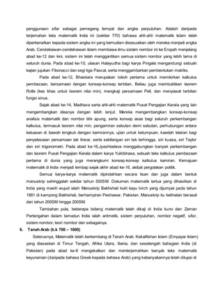 penggunaan sifar sebagai pemegang tempat dan angka perpuluhan. Adalah daripada 
terjemahan teks matematik India ini (sekitar 770) bahawa ahli-ahli matematik Islam telah 
diperkenalkan kepada sistem angka ini yang kemudian disesuaikan oleh mereka menjadi angka 
Arab. Cendekiawan-cendekiawan Islam membawa ilmu sistem nombor ini ke Eropah menjelang 
abad ke-12 dan kini, sistem ini telah menggantikan semua sistem nombor yang lebih lama di 
seluruh dunia. Pada abad ke-10, ulasan Halayudha bagi karya Pingala mengandungi sebuah 
kajian jujukan Fibonacci dan segi tiga Pascal, serta menggambarkan pembentukan matriks. 
Pada abad ke-12, Bhaskara merupakan tokoh pertama untuk memikirkan kalkulus 
pembezaan, bersamaan dengan konsep-konsep terbitan. Beliau juga membuktikan teorem 
Rolle (kes khas untuk teorem nilai min), mengkaji persamaan Pell, dan menyiasat terbitan 
fungsi sinus. 
Sejak abad ke-14, Madhava serta ahli-ahli matematik Pusat Pengajian Kerala yang lain 
mengembangkan ideanya dengan lebih lanjut. Mereka mengembangkan konsep-konsep 
analisis matematik dan nombor titik apung, serta konsep asas bagi seluruh perkembangan 
kalkulus, termasuk teorem nilai min, pengamiran sebutan demi sebutan, perhubungan antara 
keluasan di bawah lengkuk dengan kamirannya, ujian untuk ketumpuan, kaedah lelaran bagi 
penyelesaian persamaan tak linear, serta sebilangan siri tak terhingga, siri kuasa, siri Taylor 
dan siri trigonometri. Pada abad ke-16,Jyeshtadeva menggabungkan banyak perkembangan 
dan teorem Pusat Pengajian Kerala dalam karya Yuktibhasa, sebuah teks kalkulus pembezaan 
pertama di dunia yang juga merangkumi konsep-konsep kalkulus kamiran. Kemajuan 
matematik di India menjadi lembap sejak akhir abad ke-16, akibat pergolakan politik. 
Semua karya-karya matematik dipindahkan secara lisan dan juga dalam bentuk 
manuskrip sehinggalah sekitar tahun 500SM. Dokumen matematik tertua yang dihasilkan di 
India yang masih wujud ialah Manuskrip Bakhshali kulit kayu birch yang dijumpai pada tahun 
1881 di kampong Bakhshali, berhampiran Peshawar, Pakistan. Manuskrip itu kelihatan berasal 
dari tahun 200SM hingga 200SM. 
Tambahan pula, beberapa bidang matematik telah dikaji di India kuno dan Zaman 
Pertengahan dalam tamadun India ialah aritmetik, sistem perpuluhan, nombor negatif, sifar, 
sistem nombor, teori nombor dan sebagainya. 
6. Tanah Arab (k.k 700 – 1600) 
Seterusnya, Matematik telah berkembang di Tanah Arab. Kekalifahan Islam (Empayar Islam) 
yang diasaskan di Timur Tengah, Afrika Utara, Iberia, dan sesetengah bahagian India (di 
Pakistan) pada abad ke-8 mengekalkan dan menterjemahkan banyak teks matematik 
keyunanian (daripada bahasa Greek kepada bahasa Arab) yang kebanyakannya telah dilupai di 
 