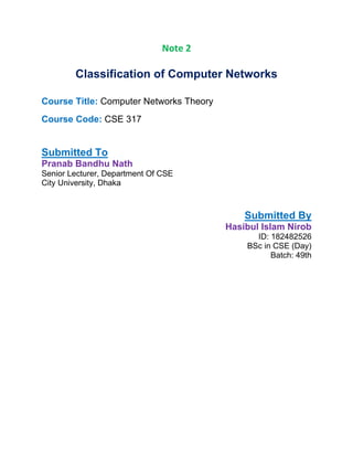 Note 2
Classification of Computer Networks
Course Title: Computer Networks Theory
Course Code: CSE 317
Submitted To
Pranab Bandhu Nath
Senior Lecturer, Department Of CSE
City University, Dhaka
Submitted By
Hasibul Islam Nirob
ID: 182482526
BSc in CSE (Day)
Batch: 49th
 