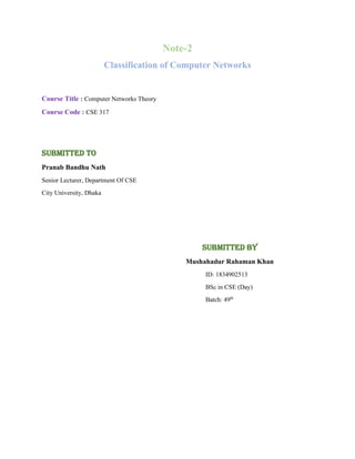 Note-2
Classification of Computer Networks
Course Title : Computer Networks Theory
Course Code : CSE 317
Submitted To
Pranab Bandhu Nath
Senior Lecturer, Department Of CSE
City University, Dhaka
Submitted By
Mushahadur Rahaman Khan
ID: 1834902513
BSc in CSE (Day)
Batch: 49th
 