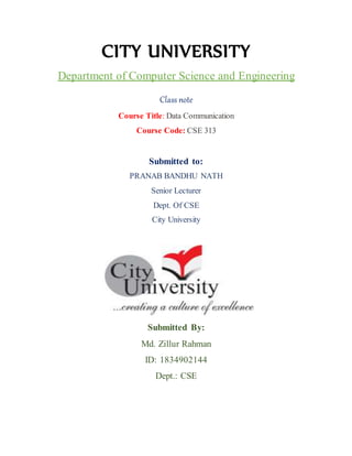 CITY UNIVERSITY
Department of Computer Science and Engineering
Class note
Course Title: Data Communication
Course Code: CSE 313
Submitted to:
PRANAB BANDHU NATH
Senior Lecturer
Dept. Of CSE
City University
Submitted By:
Md. Zillur Rahman
ID: 1834902144
Dept.: CSE
 
