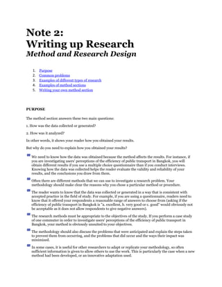 Note 2:
Writing up Research
Method and Research Design

    1.   Purpose
    2.   Common problems
    3.   Examples of different types of research
    4.   Examples of method sections
    5.   Writing your own method section




PURPOSE

The method section answers these two main questions:

1. How was the data collected or generated?

2. How was it analyzed?

In other words, it shows your reader how you obtained your results.

But why do you need to explain how you obtained your results?

   We need to know how the data was obtained because the method affects the results. For instance, if
   you are investigating users' perceptions of the efficiency of public transport in Bangkok, you will
   obtain different results if you use a multiple choice questionnaire than if you conduct interviews.
   Knowing how the data was collected helps the reader evaluate the validity and reliability of your
   results, and the conclusions you draw from them.

   Often there are different methods that we can use to investigate a research problem. Your
   methodology should make clear the reasons why you chose a particular method or procedure.

   The reader wants to know that the data was collected or generated in a way that is consistent with
   accepted practice in the field of study. For example, if you are using a questionnaire, readers need to
   know that it offered your respondents a reasonable range of answers to choose from (asking if the
   efficiency of public transport in Bangkok is "a. excellent, b. very good or c. good" would obviously not
   be acceptable as it does not allow respondents to give negative answers).

   The research methods must be appropriate to the objectives of the study. If you perform a case study
   of one commuter in order to investigate users' perceptions of the efficiency of public transport in
   Bangkok, your method is obviously unsuited to your objectives.

   The methodology should also discuss the problems that were anticipated and explain the steps taken
   to prevent them from occurring, and the problems that did occur and the ways their impact was
   minimized.

   In some cases, it is useful for other researchers to adapt or replicate your methodology, so often
   sufficient information is given to allow others to use the work. This is particularly the case when a new
   method had been developed, or an innovative adaptation used.
 