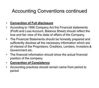 Accounting Conventions continued
• Convention of Full disclosure
• According to 1956 Company Act the Financial statements
(Profit and Loss Account, Balance Sheet) should reflect the
true and fair view of the state of affairs of the Company.
• The Financial Statements should be honestly prepared and
sufficiently disclose all the necessary information which are
of interest of the Proprietors, Creditors, Lenders, Investors &
Government etc.
• The financial information should show the actual financial
position of the company.
• Convention of Consistency
• Accounting practices should remain same from period to
period
 