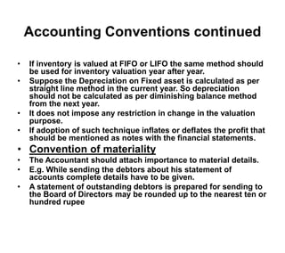 Accounting Conventions continued
• If inventory is valued at FIFO or LIFO the same method should
be used for inventory valuation year after year.
• Suppose the Depreciation on Fixed asset is calculated as per
straight line method in the current year. So depreciation
should not be calculated as per diminishing balance method
from the next year.
• It does not impose any restriction in change in the valuation
purpose.
• If adoption of such technique inflates or deflates the profit that
should be mentioned as notes with the financial statements.
• Convention of materiality
• The Accountant should attach importance to material details.
• E.g. While sending the debtors about his statement of
accounts complete details have to be given.
• A statement of outstanding debtors is prepared for sending to
the Board of Directors may be rounded up to the nearest ten or
hundred rupee
 