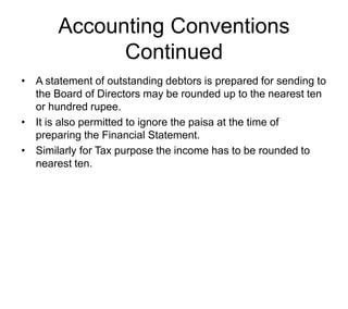 Accounting Conventions
Continued
• A statement of outstanding debtors is prepared for sending to
the Board of Directors may be rounded up to the nearest ten
or hundred rupee.
• It is also permitted to ignore the paisa at the time of
preparing the Financial Statement.
• Similarly for Tax purpose the income has to be rounded to
nearest ten.
 