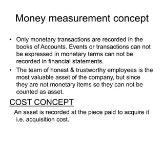 Money measurement concept
• Only monetary transactions are recorded in the
books of Accounts. Events or transactions can not
be expressed in monetary terms can not be
recorded in financial statements.
• The team of honest & trustworthy employees is the
most valuable asset of the company, but since
they are not monetary items so they can not be
counted as asset.
COST CONCEPT
An asset is recorded at the piece paid to acquire it
i.e. acquisition cost.
 