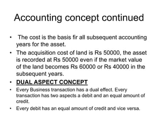 Accounting concept continued
• The cost is the basis fir all subsequent accounting
years for the asset.
• The acquisition cost of land is Rs 50000, the asset
is recorded at Rs 50000 even if the market value
of the land becomes Rs 60000 or Rs 40000 in the
subsequent years.
• DUAL ASPECT CONCEPT
• Every Business transaction has a dual effect. Every
transaction has two aspects a debit and an equal amount of
credit.
• Every debit has an equal amount of credit and vice versa.
 