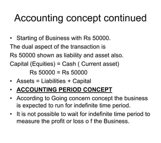 Accounting concept continued
• Starting of Business with Rs 50000.
The dual aspect of the transaction is
Rs 50000 shown as liability and asset also.
Capital (Equities) = Cash ( Current asset)
Rs 50000 = Rs 50000
• Assets = Liabilities + Capital
• ACCOUNTING PERIOD CONCEPT
• According to Going concern concept the business
is expected to run for indefinite time period.
• It is not possible to wait for indefinite time period to
measure the profit or loss o f the Business.
 