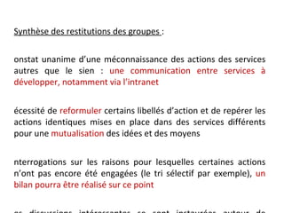Synthèse des restitutions des groupes :

onstat unanime d’une méconnaissance des actions des services
autres que le sien : une communication entre services à
développer, notamment via l’intranet


écessité de reformuler certains libellés d’action et de repérer les
actions identiques mises en place dans des services différents
pour une mutualisation des idées et des moyens


nterrogations sur les raisons pour lesquelles certaines actions
n’ont pas encore été engagées (le tri sélectif par exemple), un
bilan pourra être réalisé sur ce point
 