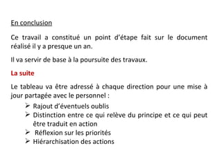 En conclusion
Ce travail a constitué un point d’étape fait sur le document
réalisé il y a presque un an.
Il va servir de base à la poursuite des travaux.
La suite
Le tableau va être adressé à chaque direction pour une mise à
jour partagée avec le personnel :
      Rajout d’éventuels oublis
      Distinction entre ce qui relève du principe et ce qui peut
       être traduit en action
      Réflexion sur les priorités
      Hiérarchisation des actions
 