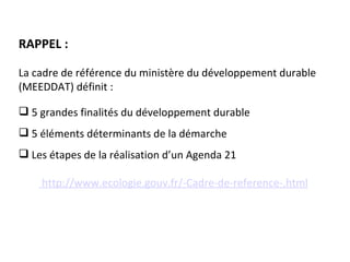 RAPPEL :

La cadre de référence du ministère du développement durable
(MEEDDAT) définit :

 5 grandes finalités du développement durable
 5 éléments déterminants de la démarche
 Les étapes de la réalisation d’un Agenda 21

    http://www.ecologie.gouv.fr/-Cadre-de-reference-.html
 