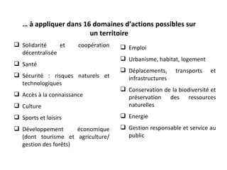 … à appliquer dans 16 domaines d’actions possibles sur
                        un territoire
 Solidarité    et     coopération    Emploi
  décentralisée
                                      Urbanisme, habitat, logement
 Santé
                                      Déplacements,     transports    et
 Sécurité : risques naturels et       infrastructures
  technologiques
                                      Conservation de la biodiversité et
 Accès à la connaissance              préservation des ressources
 Culture                              naturelles
 Sports et loisirs                   Energie

 Développement       économique      Gestion responsable et service au
  (dont tourisme et agriculture/       public
  gestion des forêts)
 