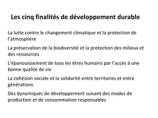Les cinq finalités de développement durable

La lutte contre le changement climatique et la protection de
l’atmosphère
La préservation de la biodiversité et la protection des milieux et
des ressources
L’épanouissement de tous les êtres humains par l’accès à une
bonne qualité de vie
La cohésion sociale et la solidarité entre territoires et entre
générations
Des dynamiques de développement suivant des modes de
production et de consommation responsables
 