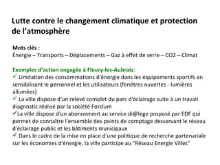 Lutte contre le changement climatique et protection
de l’atmosphère
Mots clés :
Énergie – Transports – Déplacements – Gaz à effet de serre – CO2 – Climat

Exemples d’action engagée à Fleury-les-Aubrais:
 Limitation des consommations d'énergie dans les équipements sportifs en
sensibilisant le personnel et les utilisateurs (fenêtres ouvertes - lumières
allumées)
 La ville dispose d'un relevé complet du parc d'éclairage suite à un travail
diagnostic réalisé par la société Forclum
La ville dispose d'un abonnement au service di@lege proposé par EDF qui
permet de connaître l'ensemble des points de comptage desservant le réseau
d'éclairage public et les bâtiments municipaux
 Dans le cadre de la mise en place d'une politique de recherche partenariale
sur les économies d'énergie, la ville participe au "Réseau Energie Villes"
 