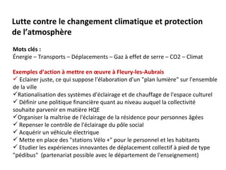 Lutte contre le changement climatique et protection
de l’atmosphère
Mots clés :
Énergie – Transports – Déplacements – Gaz à effet de serre – CO2 – Climat

Exemples d’action à mettre en œuvre à Fleury-les-Aubrais
 Eclairer juste, ce qui suppose l'élaboration d'un "plan lumière" sur l'ensemble
de la ville
Rationalisation des systèmes d'éclairage et de chauffage de l'espace culturel
 Définir une politique financière quant au niveau auquel la collectivité
souhaite parvenir en matière HQE
Organiser la maîtrise de l'éclairage de la résidence pour personnes âgées
 Repenser le contrôle de l'éclairage du pôle social
 Acquérir un véhicule électrique
 Mette en place des "stations Vélo +" pour le personnel et les habitants
 Etudier les expériences innovantes de déplacement collectif à pied de type
"pédibus" (partenariat possible avec le département de l'enseignement)
 