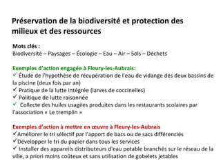 Préservation de la biodiversité et protection des
milieux et des ressources
Mots clés :
Biodiversité – Paysages – Écologie – Eau – Air – Sols – Déchets

Exemples d’action engagée à Fleury-les-Aubrais:
 Étude de l'hypothèse de récupération de l'eau de vidange des deux bassins de
la piscine (deux fois par an)
 Pratique de la lutte intégrée (larves de coccinelles)
 Politique de lutte raisonnée
 Collecte des huiles usagées produites dans les restaurants scolaires par
l'association « Le tremplin »

Exemples d’action à mettre en œuvre à Fleury-les-Aubrais
Améliorer le tri sélectif par l'apport de bacs ou de sacs différenciés
Développer le tri du papier dans tous les services
 Installer des appareils distributeurs d'eau potable branchés sur le réseau de la
ville, a priori moins coûteux et sans utilisation de gobelets jetables
 