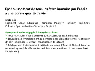Épanouissement de tous les êtres humains par l’accès
à une bonne qualité de vie
Mots clés :
Logement – Santé – Éducation – Formation – Pauvreté – Exclusion – Pollutions –
Culture – Sports – Loisirs – Services – Proximité

Exemples d’action engagée à Fleury-les-Aubrais:
 Tous les établissements culturels sont accessibles aux handicapés
 Education à l'environnement au domaine de la Brossette (semis - fabrication
de pain - jardinage - élevage - connaissance de la forêt)
 Déplacement à pied des tout petits de la maison d'Anaïs et Thibault favorisé
en les éduquant à la ville (centre de loisirs - restauration - piscine - complexes
sportifs etc.)
 