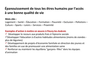 Épanouissement de tous les êtres humains par l’accès
à une bonne qualité de vie
Mots clés :
Logement – Santé – Éducation – Formation – Pauvreté – Exclusion – Pollutions –
Culture – Sports – Loisirs – Services – Proximité

Exemples d’action à mettre en œuvre à Fleury-les-Aubrais
 Développer le recours aux produits frais à l'épicerie sociale
Développer l'éducation à d'autres habitudes alimentaires (moins de viandes -
plus de légumes)
 Développement de projets d'économie familiale en direction des jeunes et
des familles en vue de promouvoir une alimentation saine
 Renforcer ou maintenir les équilibres "garçons- filles" dans les équipes
d'animation
 
