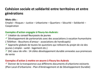 Cohésion sociale et solidarité entre territoires et entre
générations
Mots clés :
Emploi – Risques – Justice – Urbanisme – Quartiers – Sécurité – Solidarité –
Coopération

Exemples d’action engagée à Fleury-les-Aubrais:
 Création du conseil fleuryssois de jeunes
 Développement de partenariats avec des associations à vocation humanitaire
( Téléthon - Bouchons d'amour - associations de handicapés)
 Approche globale de toutes les questions qui relèvent du projet de vie des
jeunes ( emploi - santé - logement etc.)
 ZAC cœur de ville : 14 cibles développement durable annexées aux promesses
de vente

Exemples d’action à mettre en œuvre à Fleury-les-Aubrais
 Donner de la transparence aux différents documents d'urbanisme existants
(Plan Local d'Urbanisme - Plan d'Aménagement et de Développement Durable)
 