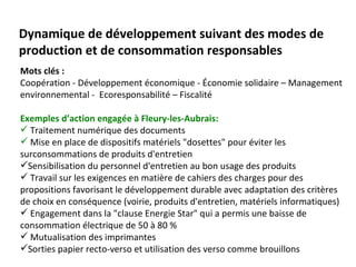Dynamique de développement suivant des modes de
production et de consommation responsables
Mots clés :
Coopération - Développement économique - Économie solidaire – Management
environnemental - Ecoresponsabilité – Fiscalité

Exemples d’action engagée à Fleury-les-Aubrais:
 Traitement numérique des documents
 Mise en place de dispositifs matériels "dosettes" pour éviter les
surconsommations de produits d'entretien
Sensibilisation du personnel d'entretien au bon usage des produits
 Travail sur les exigences en matière de cahiers des charges pour des
propositions favorisant le développement durable avec adaptation des critères
de choix en conséquence (voirie, produits d'entretien, matériels informatiques)
 Engagement dans la "clause Energie Star" qui a permis une baisse de
consommation électrique de 50 à 80 %
 Mutualisation des imprimantes
Sorties papier recto-verso et utilisation des verso comme brouillons
 