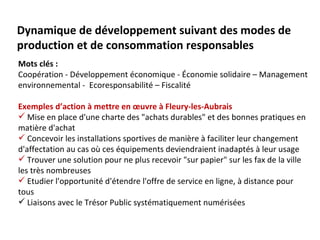 Dynamique de développement suivant des modes de
production et de consommation responsables
Mots clés :
Coopération - Développement économique - Économie solidaire – Management
environnemental - Ecoresponsabilité – Fiscalité

Exemples d’action à mettre en œuvre à Fleury-les-Aubrais
 Mise en place d'une charte des "achats durables" et des bonnes pratiques en
matière d'achat
 Concevoir les installations sportives de manière à faciliter leur changement
d'affectation au cas où ces équipements deviendraient inadaptés à leur usage
 Trouver une solution pour ne plus recevoir "sur papier" sur les fax de la ville
les très nombreuses
 Etudier l'opportunité d'étendre l'offre de service en ligne, à distance pour
tous
 Liaisons avec le Trésor Public systématiquement numérisées
 
