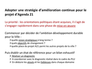 Adopter une stratégie d’amélioration continue pour le
projet d’Agenda 21

La priorité : les orientations politiques étant acquises, il s’agit de
s’engager rapidement dans une phase de mise en œuvre

Commencer par décider de l’ambition développement durable
pour la Ville :
    quelle vision stratégique à long terme ?
    quels objectifs de changement ?
    quelle place du projet A21 parmi les autres projets de la ville ?

Puis établir un état de référence pour un bilan exhaustif
     Réaliser un diagnostic
     A coordonner avec le diagnostic réalisé dans le cadre du PLU
     En déduire les atouts et les faiblesses dans chaque domaine
 
