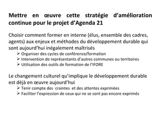 Mettre en œuvre cette stratégie d’amélioration
continue pour le projet d’Agenda 21
Choisir comment former en interne (élus, ensemble des cadres,
agents) aux enjeux et méthodes du développement durable qui
sont aujourd’hui inégalement maîtrisés
    Organiser des cycles de conférence/formation
    Intervention de représentants d’autres communes ou territoires
    Utilisation des outils de formation de l’IFORE

Le changement culturel qu’implique le développement durable
est déjà en œuvre aujourd’hui
    Tenir compte des craintes et des attentes exprimées
    Faciliter l’expression de ceux qui ne se sont pas encore exprimés
 