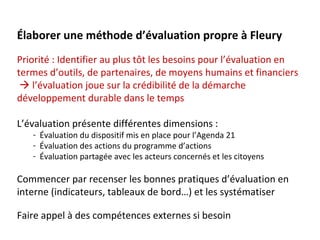 Élaborer une méthode d’évaluation propre à Fleury
Priorité : Identifier au plus tôt les besoins pour l’évaluation en
termes d’outils, de partenaires, de moyens humains et financiers
  l’évaluation joue sur la crédibilité de la démarche
développement durable dans le temps

L’évaluation présente différentes dimensions :
   - Évaluation du dispositif mis en place pour l’Agenda 21
   - Évaluation des actions du programme d’actions
   - Évaluation partagée avec les acteurs concernés et les citoyens

Commencer par recenser les bonnes pratiques d’évaluation en
interne (indicateurs, tableaux de bord…) et les systématiser

Faire appel à des compétences externes si besoin
 