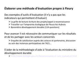 Élaborer une méthode d’évaluation propre à Fleury
Des exemples d’outils d’évaluation (il n’y a pas que les
indicateurs qui permettent d’évaluer)
    La grille de lecture écriture des projets/appel à reconnaissance
    Travailler sur l’empreinte écologique de Fleury-les-Aubrais
    Baromètre développement durable (114 questions)

Pour avancer il est nécessaire de communiquer sur les résultats
et de les partager avec les acteurs concernés
    Enquête de satisfaction auprès des acteurs et partenaires, discussion
   au sein des instances participatives de l’A21…

S’aider de la méthodologie d’aide à l’évaluation du ministère du
développement durable
    http://www.ecologie.gouv.fr/Reconnaissance-et-suivi-evaluation.html
 