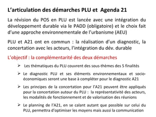L’articulation des démarches PLU et Agenda 21
La révision du POS en PLU est lancée avec une intégration du
développement durable via le PADD (obligatoire) et le choix fait
d’une approche environnementale de l’urbanisme (AEU)
PLU et A21 ont en commun : la réalisation d’un diagnostic, la
concertation avec les acteurs, l’intégration du dév. durable
L’objectif : la complémentarité des deux démarches
     Les thématiques du PLU couvrent des sous-thèmes des 5 finalités
     Le diagnostic PLU et ses éléments environnementaux et socio-
      économiques seront une base à compléter pour le diagnostic A21
     Les principes de la concertation pour l’A21 peuvent être appliqués
      pour la concertation autour du PLU : la représentativité des acteurs,
      les modalités de fonctionnement et de valorisation des réunions
     Le planning de l’A21, en se calant autant que possible sur celui du
      PLU, permettra d’optimiser les moyens mais aussi la communication
 