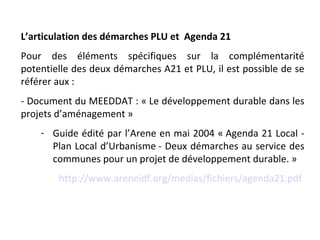 L’articulation des démarches PLU et Agenda 21
Pour des éléments spécifiques sur la complémentarité
potentielle des deux démarches A21 et PLU, il est possible de se
référer aux :
- Document du MEEDDAT : « Le développement durable dans les
projets d’aménagement »
    - Guide édité par l’Arene en mai 2004 « Agenda 21 Local -
      Plan Local d’Urbanisme - Deux démarches au service des
      communes pour un projet de développement durable. »
        http://www.areneidf.org/medias/fichiers/agenda21.pdf
 